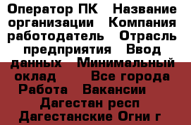 Оператор ПК › Название организации ­ Компания-работодатель › Отрасль предприятия ­ Ввод данных › Минимальный оклад ­ 1 - Все города Работа » Вакансии   . Дагестан респ.,Дагестанские Огни г.